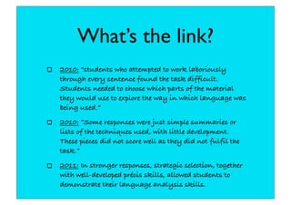 What’s the link?
2010: “students who attempted to work laboriously
through every sentence found the task difficult.
Students needed to choose which parts of the material
they would use to explore the way in which language was
being used.”
2010: “Some responses were just simple summaries or
lists of the techniques used, with little development.
These pieces did not score well as they did not fulfil the
task.”
2011: In stronger responses, strategic selection, together
with well-developed précis skills, allowed students to
demonstrate their language analysis skills.
 