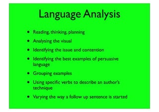 Language Analysis
• Reading, thinking, planning
• Analysing the visual
• Identifying the issue and contention
• Identifying the best examples of persuasive
language
• Grouping examples
• Using speciﬁc verbs to describe an author’s
technique
• Varying the way a follow up sentence is started
 