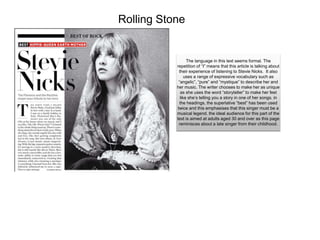 Rolling Stone
The language in this text seems formal. The
repetition of “I” means that this article is talking about
their experience of listening to Stevie Nicks. It also
uses a range of expressive vocabulary such as
“angelic”, “pure” and “mystique” to describe her and
her music. The writer chooses to make her as unique
as she uses the word “storyteller” to make her feel
like she’s telling you a story in one of her songs. in
the headings, the superlative “best” has been used
twice and this emphasises that this singer must be a
musical legend. the ideal audience for this part of the
text is aimed at adults aged 30 and over as this page
reminisces about a late singer from their childhood.
 