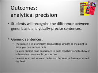 Outcomes:
analytical precision
• Students will recognise the difference between
generic and analytically-precise sentences.
• Generic sentences:
– The speech is in a forthright tone, getting straight to the point to
show you how serious he is.
– He uses his first-hand experience to build credibility and to show an
unbiased and reasonable perspective.
– He uses an expert who can be trusted because he has experience in
the field.
 