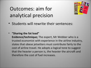 Outcomes: aim for
analytical precision
• Students will rewrite their sentences:
• “Sharing the fat load”
Evidence/technique; The expert, Mr Webber who is a
trusted economist with experience in the airline industry,
states that obese jetsetters must contribute fairly to the
cost of airline travel. He adopts a logical tone to suggest
that the heavier a person is, the heavier the aircraft and
therefore the cost of fuel increases.
 