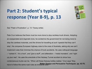 Part 2: Student’s typical
response (Year 8-9), p. 13
Better Essays and Persuasive Techniques: pp. 43-70.
See “Flash of frustration”, p. 13: Tracey writes:
Pete Crun believes that there must be more done to stop reckless truck drivers. Adopting
an exasperated and dogmatic tone, he condemns the government for not doing more to
stop the careless motorists, and the drivers for travelling at such ‘speeds that they can’t
stop’. He compares European highway rules to the ones of Australia, asking why we can’t
implement rules that minimise the chance of truck accidents. He uses colloquial language
– “carked it”, “it’s a hoot”, and “give a stuff”, and alliteration – “metal monsters”, and “right
up your rear”. He uses the anecdote of the Hedway Tunnel accident to show how
contemptuous trucks can be. “When will these freeway bullies realise,” Crun says “they
have to follow the same road rules as everyone else?”
 