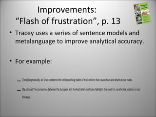 Improvements:
“Flash of frustration”, p. 13
• Tracey uses a series of sentence models and
metalanguage to improve analytical accuracy.
• For example:
– (Tone)Dogmatically,MrCruncondemnstherecklessdrivinghabitsoftruckdriversthatcausechaosanddeathonourroads.
– (Bigpicture)ThecomparisonbetweentheEuropeanandtheAustralianroadruleshighlightstheneedforapreferablesolutiononour
freeways.
 