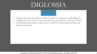 DIGLOSSIA
• A special situation involving two distinct varieties of a language is called Diglossia
• In Diglossia, a low variety is acquired locally and a high variety is learned in schools
• In Arab speaking countries, a high variety is used for formal lectures, political and
religious discussions
Copyright © 2020 careertochoose.com Vennila Ramanathan,. All rights reserved
 