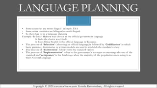 LANGUAGE PLANNING
• Some countries are mono-lingual- example. USA
• Some other countries are bilingual or multi-lingual
• So there has to be a language planning
Example -In Israel Hebrew was chosen as the official government language
In India the choice was Hindi
In East Africa Swahili is the official language in Tanzania
• The process of ‘Selection’ ( choosing an official language)is followed by ‘Codification’ in which
basic grammar, dictionaries or written models are used to establish the standard variety
• The process of ‘Elaboration’ follows with the standard variety
• The process of ‘Implementation’ refers to the government’s attempts to encourage the use of the
standard and ‘acceptance’ is the final stage when the majority of the population starts using it as
their National language
Copyright © 2020 careertochoose.com Vennila Ramanathan,. All rights reserved
 