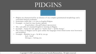 PIDGINS
• Pidgins are characterized by an absence of any complex grammatical morphology and a
somewhat limited vocabulary
• Sometimes suffix like –s is rare in English Pidgins
• Example – tu buk for (two books) (plural)
di gyal place ( the girl’s place) (possessive)
• The –ed suffix of standard English is missing in Pidgins
• Example – Items for sale appear as ‘smoke meat’ / ‘pickle mango’
• The syntax of Pidgins can be quite unlike the languages from which terms were borrowed
and modified
• Example – Baimbai yu go – by & by you go
hed – head
bilongyu – belong you
Copyright © 2020 careertochoose.com Vennila Ramanathan,. All rights reserved
 
