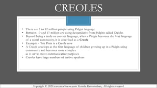 CREOLES
• There are 6 to 12 million people using Pidgin language
• Between 10 and 17 million are using descendants from Pidgins called Creoles
• Beyond being a trade or contact language, when a Pidgin becomes the first language
of a social community, it is described as a Creole
• Example – Tok Pisin is a Creole now
• A Creole develops as the first language of children growing up in a Pidgin using
community and becomes more complex
as it serves more communicative purposes
• Creoles have large numbers of native speakers
Copyright © 2020 careertochoose.com Vennila Ramanathan,. All rights reserved
 