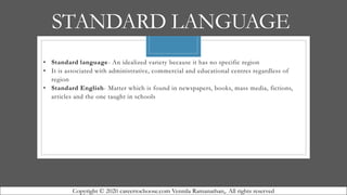 STANDARD LANGUAGE
• Standard language- An idealized variety because it has no specific region
• It is associated with administrative, commercial and educational centres regardless of
region
• Standard English- Matter which is found in newspapers, books, mass media, fictions,
articles and the one taught in schools
Copyright © 2020 careertochoose.com Vennila Ramanathan,. All rights reserved
 