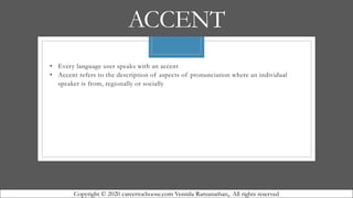 ACCENT
• Every language user speaks with an accent
• Accent refers to the description of aspects of pronunciation where an individual
speaker is from, regionally or socially
Copyright © 2020 careertochoose.com Vennila Ramanathan,. All rights reserved
 
