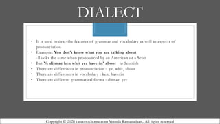DIALECT
• It is used to describe features of grammar and vocabulary as well as aspects of
pronunciation
• Example: You don’t know what you are talking about
- Looks the same when pronounced by an American or a Scott
• But Ye dinnae ken whit yer haverin’ aboot in Scottish
• There are differences in pronunciation : ye, whit, aboot
• There are differences in vocabulary : ken, haverin
• There are different grammatical forms : dinnae, yer
Copyright © 2020 careertochoose.com Vennila Ramanathan,. All rights reserved
 
