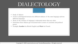 DIALECTOLOGY
• Study of dialects
• It tries to distinguish between two different dialects of the same language and two
different languages
• None of the varieties of language is inherently better than any other
• Sometimes these dialects get associated with a centre of economic and political
power
• Example: London for British English and Paris for French
Copyright © 2020 careertochoose.com Vennila Ramanathan,. All rights reserved
 