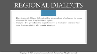 REGIONAL DIALECTS
• The existence of different dialects is widely recognised and often become the source
of humour for those living in different regions
• Example – Tree guy in Brooklyn maybe humorous to Southerners since they have
heard Brooklyn speakers refer to doze tree guys.
Copyright © 2020 careertochoose.com Vennila Ramanathan,. All rights reserved
 