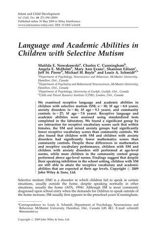 Infant and Child Development
Inf. Child. Dev. 18: 271–290 (2009)
Published online 18 May 2009 in Wiley InterScience
(www.interscience.wiley.com). DOI: 10.1002/icd.624




Language and Academic Abilities in
Children with Selective Mutism
                 Matilda E. Nowakowskia, Charles C. Cunninghamb,
                 Angela E. McHolmb, Mary Ann Evansc, Shannon Edisonc,
                 Jeff St. Pierred, Michael H. Boyleb and Louis A. Schmidta,Ã
                 a
                   Department of Psychology, Neuroscience and Behaviour, McMaster University,
                 Hamilton, Ont., Canada
                 b
                   Department of Psychiatry and Behavioural Neurosciences, McMaster University,
                 Hamilton, Ont., Canada
                 c
                   Department of Psychology, University of Guelph, Guelph, Ont., Canada
                 d
                   Child and Parent Resource Institute (CPRI), London, Ont., Canada
              