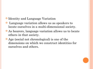  Identity and Language Variation
 Language variation allows us as speakers to
locate ourselves in a multi-dimensional society.
 As hearers, language variation allows us to locate
others in that society.
 Age (social not chronological) is one of the
dimensions on which we construct identities for
ourselves and others.
 