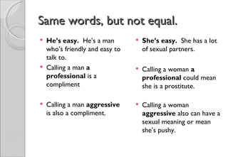 Same words, but not equal.
   He’s easy. He’s a man           She’s easy. She has a lot
    who’s friendly and easy to       of sexual partners.
    talk to.
   Calling a man a                 Calling a woman a
    professional is a                professional could mean
    compliment                       she is a prostitute.

   Calling a man aggressive        Calling a woman
    is also a compliment.            aggressive also can have a
                                     sexual meaning or mean
                                     she’s pushy.
 