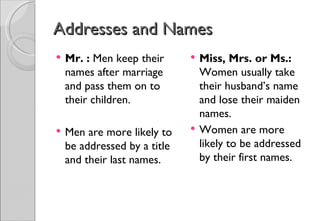 Addresses and Names
   Mr. : Men keep their         Miss, Mrs. or Ms.:
    names after marriage          Women usually take
    and pass them on to           their husband’s name
    their children.               and lose their maiden
                                  names.
   Men are more likely to       Women are more
    be addressed by a title       likely to be addressed
    and their last names.         by their first names.
 