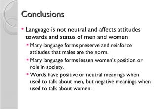Conclusions
   Language is not neutral and affects attitudes
    towards and status of men and women
     Many language forms preserve and reinforce
      attitudes that males are the norm.
     Many language forms lessen women’s position or
      role in society.
     Words have positive or neutral meanings when
      used to talk about men, but negative meanings when
      used to talk about women.
 