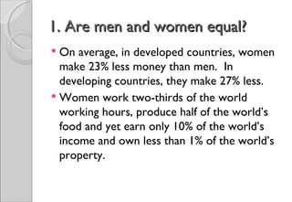 1. Are men and women equal?
 On average, in developed countries, women
  make 23% less money than men. In
  developing countries, they make 27% less.
 Women work two-thirds of the world
  working hours, produce half of the world’s
  food and yet earn only 10% of the world’s
  income and own less than 1% of the world’s
  property.
 