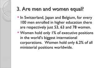 3. Are men and women equal?
 In Switzerland, Japan and Belgium, for every
  100 men enrolled in higher education there
  are respectively just 53, 63 and 78 women.
 Women hold only 1% of executive positions
  in the world’s biggest international
  corporations. Women hold only 6.2% of all
  ministerial positions worldwide.
 