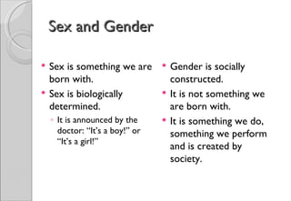 Sex and Gender

   Sex is something we are         Gender is socially
    born with.                       constructed.
   Sex is biologically             It is not something we
    determined.                      are born with.
    ◦ It is announced by the        It is something we do,
      doctor: “It’s a boy!” or       something we perform
      “It’s a girl!”
                                     and is created by
                                     society.
 