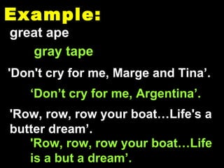 Example: great ape gray tape 'Don't cry for me, Marge and Tina’. 'Row, row, row your boat…Life is a but a dream’. 'Row, row, row your boat…Life's a butter dream’. ‘ Don’t cry for me, Argentina’. 