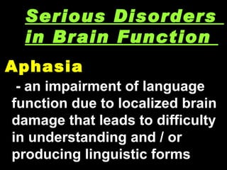 Aphasia  Serious Disorders  in Brain Function  - an impairment of language function due to localized brain damage that leads to difficulty in understanding and / or producing linguistic forms 