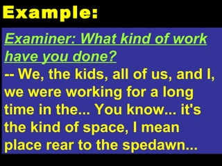 Example: Examiner: What kind of work have you done? -- We, the kids, all of us, and I, we were working for a long time in the... You know... it's the kind of space, I mean place rear to the spedawn... 