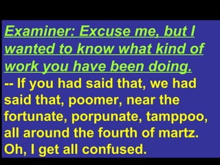 Examiner: Excuse me, but I wanted to know what kind of work you have been doing. -- If you had said that, we had said that, poomer, near the fortunate, porpunate, tamppoo, all around the fourth of martz. Oh, I get all confused. 
