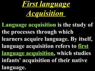 First language Acquisition  Language acquisition  is the study of the processes through which learners acquire language. By itself, language acquisition refers to  first language acquisition , which studies infants' acquisition of their native language. 