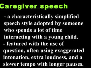 Caregiver speech a  - a characteristically simplified speech style adopted by someone who spends a lot of time interacting with a young child. - featured with the use of question, often using exaggerated intonation, extra loudness, and a slower tempo with longer pauses.  