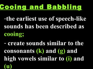 Cooing and Babbling the earliest use of speech-like sounds has been described as  cooing;  create sounds similar to the consonants  (k)  and  (g)  and high vowels similar to  (i)  and  (u) 