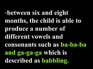 between six   and eight months, the child is able to produce a number of different vowels and consonants such as  ba-ba-ba and ga-ga-ga  which is described as  babbling. 
