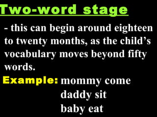 Two-word stage - this can begin around eighteen to twenty months, as the child’s vocabulary moves beyond fifty words. Example: mommy come daddy sit baby eat 