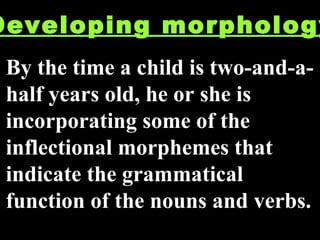 Developing morphology By the time a child is two-and-a-half years old, he or she is incorporating some of the inflectional morphemes that indicate the grammatical function of the nouns and verbs. 
