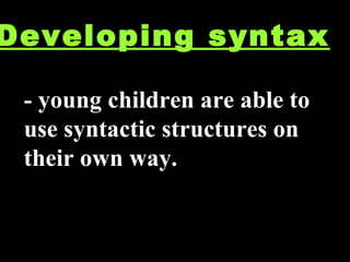 Developing syntax - young children are able to use syntactic structures on their own way. 