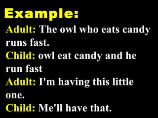Example: Adult:  The owl who eats candy runs fast. Child:  owl eat candy and he run fast Adult:  I'm having this little one.  Child:  Me'll have that.   