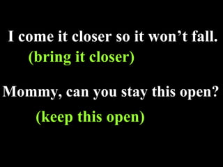 I come it closer so it won’t fall. (bring it closer)   Mommy, can you stay this open? (keep this open)   