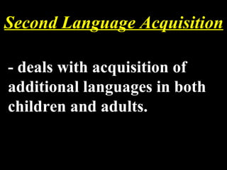 Second Language Acquisition - deals with acquisition of additional languages in both children and adults. 