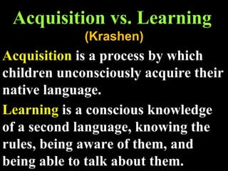 Acquisition vs. Learning (Krashen) Acquisition  is a process by which children unconsciously acquire their native language. Learning  is a conscious knowledge of a second language, knowing the rules, being aware of them, and being able to talk about them.  