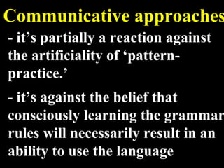 Communicative approaches - it’s partially a reaction against the artificiality of ‘pattern-practice.’ - it’s against the belief that consciously learning the grammar rules will necessarily result in an ability to use the language 