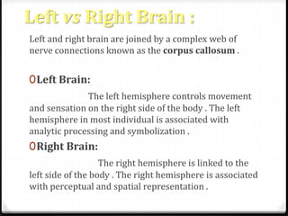 Left vs Right Brain : 
Left and right brain are joined by a complex web of 
nerve connections known as the corpus callosum . 
0Left Brain: 
The left hemisphere controls movement 
and sensation on the right side of the body . The left 
hemisphere in most individual is associated with 
analytic processing and symbolization . 
0Right Brain: 
The right hemisphere is linked to the 
left side of the body . The right hemisphere is associated 
with perceptual and spatial representation . 
 