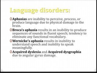 Language disorders: 
0Aphasias are inability to perceive, process, or 
produce language due to physical damage to the 
brain. 
0Broca’s aphasia results in an inability to produce 
sequences of sounds in fluent speech; tendency to 
eliminate any functional vocabulary. 
0Wernicke’s aphasia results in inability to 
understand speech and inability to speak 
meaningfully. 
0Acquired dyslexia and Acquired dysgraphia 
due to angular gyrus damage. 
 