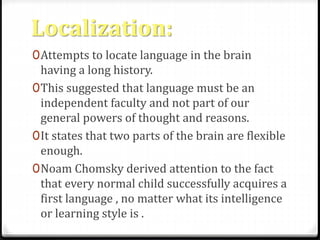 Localization: 
0Attempts to locate language in the brain 
having a long history. 
0This suggested that language must be an 
independent faculty and not part of our 
general powers of thought and reasons. 
0It states that two parts of the brain are flexible 
enough. 
0Noam Chomsky derived attention to the fact 
that every normal child successfully acquires a 
first language , no matter what its intelligence 
or learning style is . 
 
