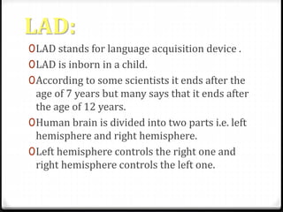 LAD: 
0LAD stands for language acquisition device . 
0LAD is inborn in a child. 
0According to some scientists it ends after the 
age of 7 years but many says that it ends after 
the age of 12 years. 
0Human brain is divided into two parts i.e. left 
hemisphere and right hemisphere. 
0Left hemisphere controls the right one and 
right hemisphere controls the left one. 
 