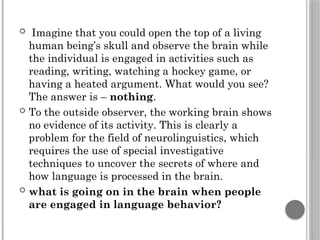  Imagine that you could open the top of a living
human being’s skull and observe the brain while
the individual is engaged in activities such as
reading, writing, watching a hockey game, or
having a heated argument. What would you see?
The answer is – nothing.
 To the outside observer, the working brain shows
no evidence of its activity. This is clearly a
problem for the field of neurolinguistics, which
requires the use of special investigative
techniques to uncover the secrets of where and
how language is processed in the brain.
 what is going on in the brain when people
are engaged in language behavior?
 