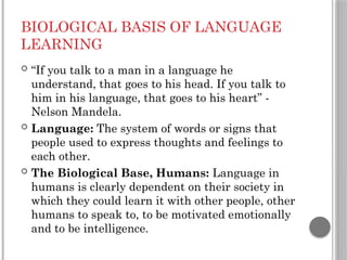 BIOLOGICAL BASIS OF LANGUAGE
LEARNING
 “If you talk to a man in a language he
understand, that goes to his head. If you talk to
him in his language, that goes to his heart” -
Nelson Mandela.
 Language: The system of words or signs that
people used to express thoughts and feelings to
each other.
 The Biological Base, Humans: Language in
humans is clearly dependent on their society in
which they could learn it with other people, other
humans to speak to, to be motivated emotionally
and to be intelligence.
 