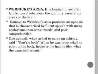  WERNICKE’S AREA: It is located in posterior
left temporal lobe, near the auditory association
areas of the brain.
 Damage to Wernicke’s area produces an aphasia
that is characterized by fluent speech with many
neologisms (non-sense words) and poor
comprehension.
 One aphasic, when asked to name an ashtray,
said “ That’s a book” When he was later asked to
point to the book, however, he had no idea what
the examiner meant.
 