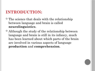 INTRODUCTION:
 The science that deals with the relationship
between language and brain is called
neurolinguistics.
 Although the study of the relationship between
language and brain is still in its infancy, much
has been learned about which parts of the brain
are involved in various aspects of language
production and comprehension.
 