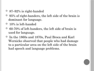  87–92% is right-handed
 95% of right-handers, the left side of the brain is
dominant for language.
 10% is left-handed
 60-70% of left-handers, the left side of brain is
used for language.
 In the 1860s and 1870s, Paul Broca and Karl
Wernicke observed that people who had damage
to a particular area on the left side of the brain
had speech and language problems.
 