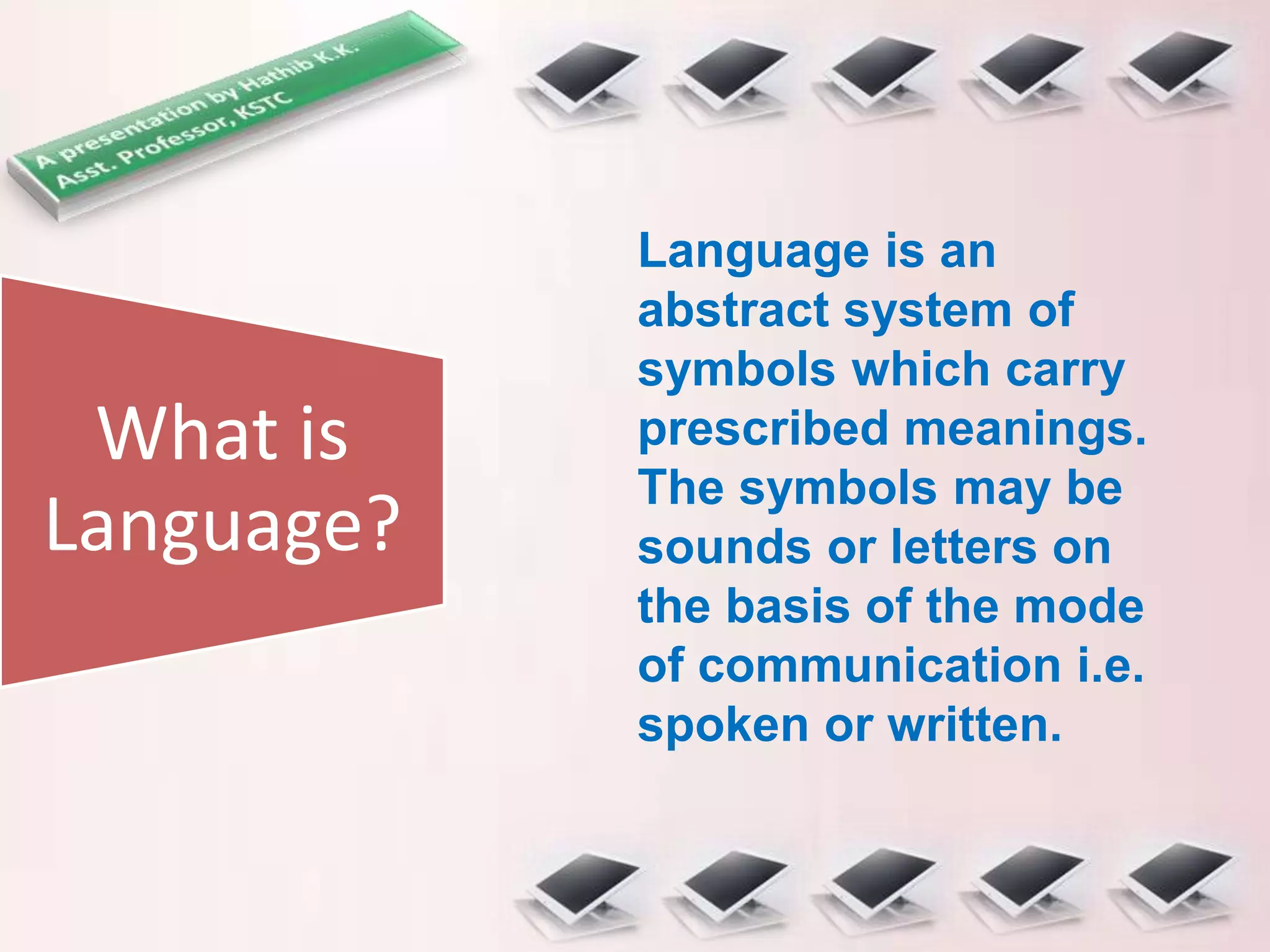 What is
Language?
Language is an
abstract system of
symbols which carry
prescribed meanings.
The symbols may be
sounds or letters on
the basis of the mode
of communication i.e.
spoken or written.
 